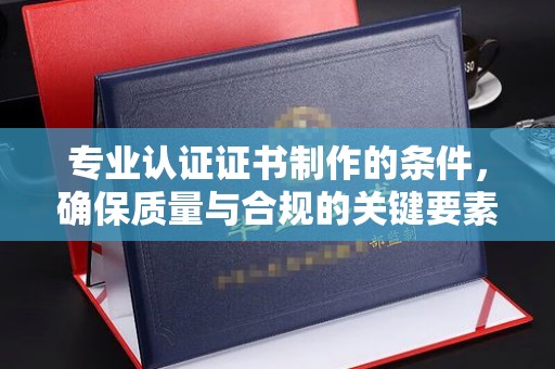 大关专业认证证书制作的条件，确保质量与合规的关键要素