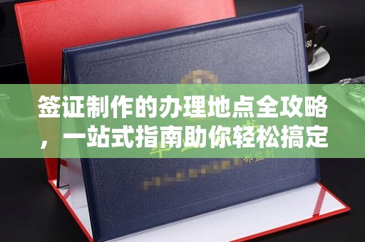 大关签证制作的办理地点全攻略，一站式指南助你轻松搞定签证