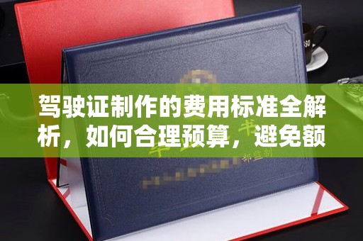 大关驾驶证制作的费用标准全解析，如何合理预算，避免额外支出